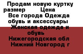 Продам новую куртку.размер 9XL › Цена ­ 1 500 - Все города Одежда, обувь и аксессуары » Женская одежда и обувь   . Нижегородская обл.,Нижний Новгород г.